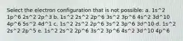 Select the electron configuration that is not possible: a. 1s^2 1p^6 2s^2 2p^3 b. 1s^2 2s^2 2p^6 3s^2 3p^6 4s^2 3d^10 4p^6 5s^2 4d^1 c. 1s^2 2s^2 2p^6 3s^2 3p^6 3d^10 d. 1s^2 2s^2 2p^5 e. 1s^2 2s^2 2p^6 3s^2 3p^6 4s^2 3d^10 4p^6