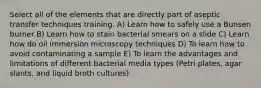 Select all of the elements that are directly part of aseptic transfer techniques training. A) Learn how to safely use a Bunsen burner B) Learn how to stain bacterial smears on a slide C) Learn how do oil immersion microscopy techniques D) To learn how to avoid contaminating a sample E) To learn the advantages and limitations of different bacterial media types (Petri plates, agar slants, and liquid broth cultures)