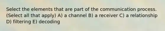 Select the elements that are part of the communication process. (Select all that apply) A) a channel B) a receiver C) a relationship D) filtering E) decoding