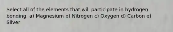 Select all of the elements that will participate in hydrogen bonding. a) Magnesium b) Nitrogen c) Oxygen d) Carbon e) Silver