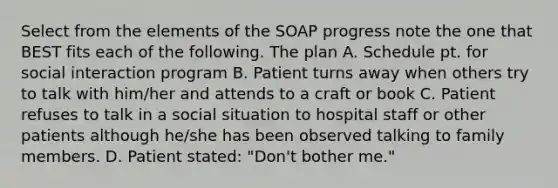 Select from the elements of the SOAP progress note the one that BEST fits each of the following. The plan A. Schedule pt. for social interaction program B. Patient turns away when others try to talk with him/her and attends to a craft or book C. Patient refuses to talk in a social situation to hospital staff or other patients although he/she has been observed talking to family members. D. Patient stated: "Don't bother me."