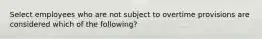 Select employees who are not subject to overtime provisions are considered which of the following?