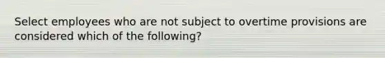 Select employees who are not subject to overtime provisions are considered which of the following?