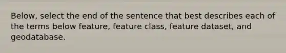 Below, select the end of the sentence that best describes each of the terms below feature, feature class, feature dataset, and geodatabase.