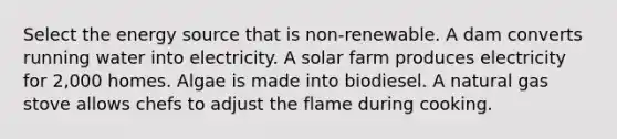 Select the energy source that is non-renewable. A dam converts running water into electricity. A solar farm produces electricity for 2,000 homes. Algae is made into biodiesel. A natural gas stove allows chefs to adjust the flame during cooking.