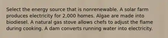 Select the energy source that is nonrenewable. A solar farm produces electricity for 2,000 homes. Algae are made into biodiesel. A natural gas stove allows chefs to adjust the flame during cooking. A dam converts running water into electricity.