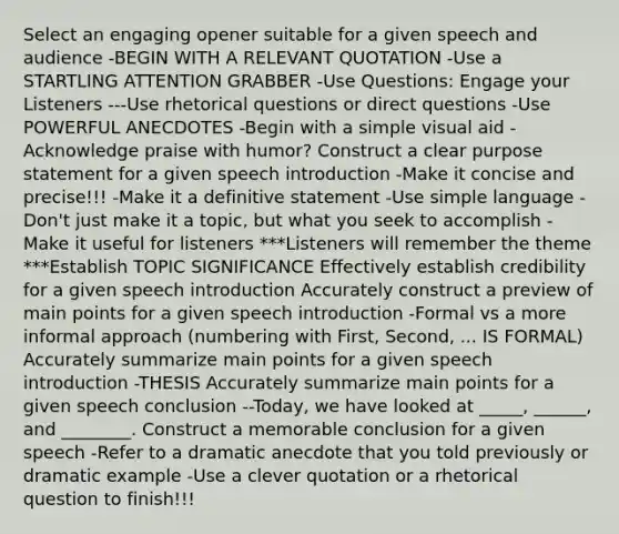 Select an engaging opener suitable for a given speech and audience -BEGIN WITH A RELEVANT QUOTATION -Use a STARTLING ATTENTION GRABBER -Use Questions: Engage your Listeners ---Use rhetorical questions or direct questions -Use POWERFUL ANECDOTES -Begin with a simple visual aid -Acknowledge praise with humor? Construct a clear purpose statement for a given speech introduction -Make it concise and precise!!! -Make it a definitive statement -Use simple language -Don't just make it a topic, but what you seek to accomplish -Make it useful for listeners ***Listeners will remember the theme ***Establish TOPIC SIGNIFICANCE Effectively establish credibility for a given speech introduction Accurately construct a preview of main points for a given speech introduction -Formal vs a more informal approach (numbering with First, Second, ... IS FORMAL) Accurately summarize main points for a given speech introduction -THESIS Accurately summarize main points for a given speech conclusion --Today, we have looked at _____, ______, and ________. Construct a memorable conclusion for a given speech -Refer to a dramatic anecdote that you told previously or dramatic example -Use a clever quotation or a rhetorical question to finish!!!