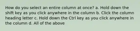 How do you select an entire column at once? a. Hold down the shift key as you click anywhere in the column b. Click the column heading letter c. Hold down the Ctrl key as you click anywhere in the column d. All of the above