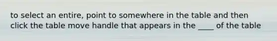 to select an entire, point to somewhere in the table and then click the table move handle that appears in the ____ of the table