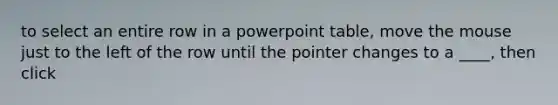 to select an entire row in a powerpoint table, move the mouse just to the left of the row until the pointer changes to a ____, then click