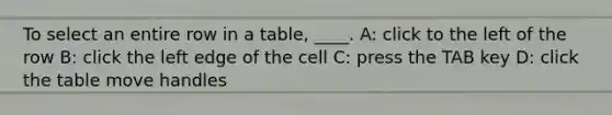 To select an entire row in a table, ____. A: click to the left of the row B: click the left edge of the cell C: press the TAB key D: click the table move handles