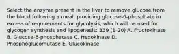 Select the enzyme present in the liver to remove glucose from the blood following a meal, providing glucose-6-phosphate in excess of requirements for glycolysis, which will be used for glycogen synthesis and lipogenesis: 339 (1-20) A. Fructokinase B. Glucose-6-phosphatase C. Hexokinase D. Phosphoglucomutase E. Glucokinase