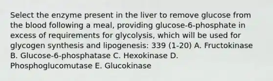 Select the enzyme present in the liver to remove glucose from the blood following a meal, providing glucose-6-phosphate in excess of requirements for glycolysis, which will be used for glycogen synthesis and lipogenesis: 339 (1-20) A. Fructokinase B. Glucose-6-phosphatase C. Hexokinase D. Phosphoglucomutase E. Glucokinase