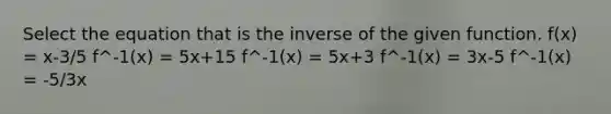 Select the equation that is the inverse of the given function. f(x) = x-3/5 f^-1(x) = 5x+15 f^-1(x) = 5x+3 f^-1(x) = 3x-5 f^-1(x) = -5/3x