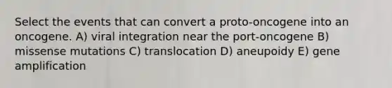 Select the events that can convert a proto-oncogene into an oncogene. A) viral integration near the port-oncogene B) missense mutations C) translocation D) aneupoidy E) gene amplification