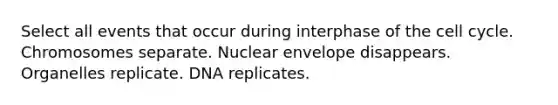 Select all events that occur during interphase of the cell cycle. Chromosomes separate. Nuclear envelope disappears. Organelles replicate. DNA replicates.