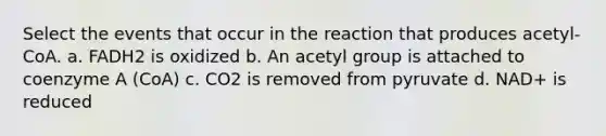 Select the events that occur in the reaction that produces acetyl-CoA. a. FADH2 is oxidized b. An acetyl group is attached to coenzyme A (CoA) c. CO2 is removed from pyruvate d. NAD+ is reduced