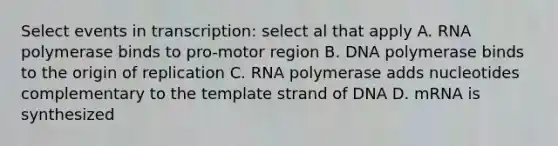 Select events in transcription: select al that apply A. RNA polymerase binds to pro-motor region B. DNA polymerase binds to the origin of replication C. RNA polymerase adds nucleotides complementary to the template strand of DNA D. mRNA is synthesized