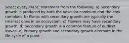 Select every FALSE statement from the following. a) Secondary growth is produced by both the vascular cambium and the cork cambium. b) Plants with secondary growth are typically the smallest ones in an ecosystem. c) Flowers may have secondary growth. d) Secondary growth is a common feature of eudicot leaves. e) Primary growth and secondary growth alternate in the life cycle of a plant.