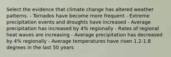 Select the evidence that climate change has altered weather patterns. - Tornados have become more frequent - Extreme precipitation events and droughts have increased - Average precipitation has increased by 4% regionally - Rates of regional heat waves are increasing - Average precipitation has decreased by 4% regionally - Average temperatures have risen 1.2-1.8 degrees in the last 50 years