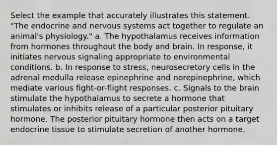 Select the example that accurately illustrates this statement. "The endocrine and <a href='https://www.questionai.com/knowledge/kThdVqrsqy-nervous-system' class='anchor-knowledge'>nervous system</a>s act together to regulate an animal's physiology." a. The hypothalamus receives information from hormones throughout the body and brain. In response, it initiates nervous signaling appropriate to environmental conditions. b. In response to stress, neurosecretory cells in the adrenal medulla release epinephrine and norepinephrine, which mediate various fight-or-flight responses. c. Signals to <a href='https://www.questionai.com/knowledge/kLMtJeqKp6-the-brain' class='anchor-knowledge'>the brain</a> stimulate the hypothalamus to secrete a hormone that stimulates or inhibits release of a particular posterior pituitary hormone. The posterior pituitary hormone then acts on a target endocrine tissue to stimulate secretion of another hormone.