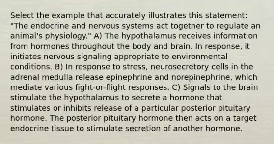 Select the example that accurately illustrates this statement: "The endocrine and nervous systems act together to regulate an animal's physiology." A) The hypothalamus receives information from hormones throughout the body and brain. In response, it initiates nervous signaling appropriate to environmental conditions. B) In response to stress, neurosecretory cells in the adrenal medulla release epinephrine and norepinephrine, which mediate various fight-or-flight responses. C) Signals to the brain stimulate the hypothalamus to secrete a hormone that stimulates or inhibits release of a particular posterior pituitary hormone. The posterior pituitary hormone then acts on a target endocrine tissue to stimulate secretion of another hormone.