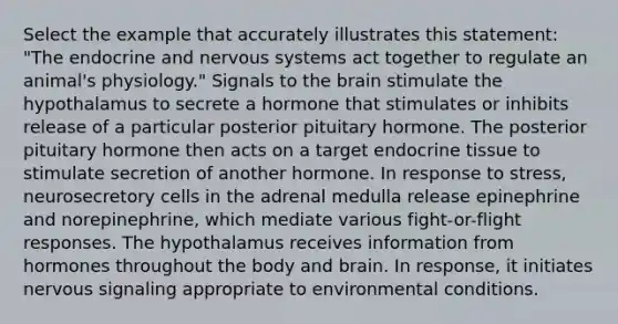 Select the example that accurately illustrates this statement: "The endocrine and nervous systems act together to regulate an animal's physiology." Signals to the brain stimulate the hypothalamus to secrete a hormone that stimulates or inhibits release of a particular posterior pituitary hormone. The posterior pituitary hormone then acts on a target endocrine tissue to stimulate secretion of another hormone. In response to stress, neurosecretory cells in the adrenal medulla release epinephrine and norepinephrine, which mediate various fight-or-flight responses. The hypothalamus receives information from hormones throughout the body and brain. In response, it initiates nervous signaling appropriate to environmental conditions.