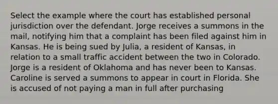 Select the example where the court has established personal jurisdiction over the defendant. Jorge receives a summons in the mail, notifying him that a complaint has been filed against him in Kansas. He is being sued by Julia, a resident of Kansas, in relation to a small traffic accident between the two in Colorado. Jorge is a resident of Oklahoma and has never been to Kansas. Caroline is served a summons to appear in court in Florida. She is accused of not paying a man in full after purchasing