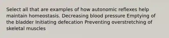 Select all that are examples of how autonomic reflexes help maintain homeostasis. Decreasing blood pressure Emptying of the bladder Initiating defecation Preventing overstretching of skeletal muscles