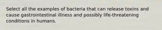 Select all the examples of bacteria that can release toxins and cause gastrointestinal illness and possibly life-threatening conditions in humans.