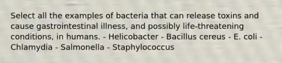 Select all the examples of bacteria that can release toxins and cause gastrointestinal illness, and possibly life-threatening conditions, in humans. - Helicobacter - Bacillus cereus - E. coli - Chlamydia - Salmonella - Staphylococcus