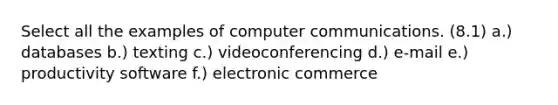 Select all the examples of computer communications. (8.1) a.) databases b.) texting c.) videoconferencing d.) e-mail e.) productivity software f.) electronic commerce