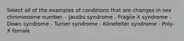 Select all of the examples of conditions that are changes in sex chromosome number. - Jacobs syndrome - Fragile X syndrome - Down syndrome - Turner syndrome - Klinefelter syndrome - Poly-X female