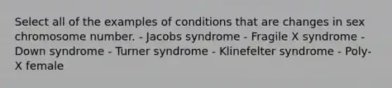 Select all of the examples of conditions that are changes in sex chromosome number. - Jacobs syndrome - Fragile X syndrome - Down syndrome - Turner syndrome - Klinefelter syndrome - Poly-X female