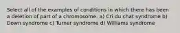 Select all of the examples of conditions in which there has been a deletion of part of a chromosome. a) Cri du chat syndrome b) Down syndrome c) Turner syndrome d) Williams syndrome