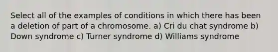 Select all of the examples of conditions in which there has been a deletion of part of a chromosome. a) Cri du chat syndrome b) Down syndrome c) Turner syndrome d) Williams syndrome