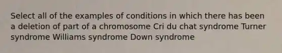 Select all of the examples of conditions in which there has been a deletion of part of a chromosome Cri du chat syndrome Turner syndrome Williams syndrome Down syndrome