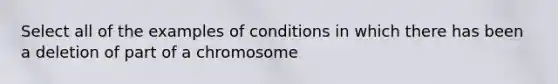 Select all of the examples of conditions in which there has been a deletion of part of a chromosome