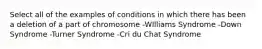 Select all of the examples of conditions in which there has been a deletion of a part of chromosome -WIlliams Syndrome -Down Syndrome -Turner Syndrome -Cri du Chat Syndrome