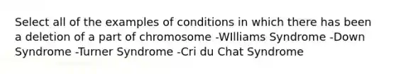 Select all of the examples of conditions in which there has been a deletion of a part of chromosome -WIlliams Syndrome -Down Syndrome -Turner Syndrome -Cri du Chat Syndrome