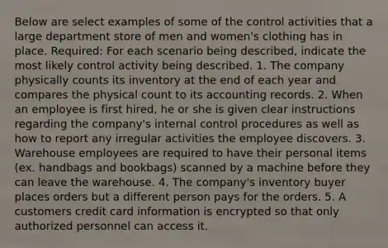 Below are select examples of some of the control activities that a large department store of men and women's clothing has in place. Required: For each scenario being described, indicate the most likely control activity being described. 1. The company physically counts its inventory at the end of each year and compares the physical count to its accounting records. 2. When an employee is first hired, he or she is given clear instructions regarding the company's internal control procedures as well as how to report any irregular activities the employee discovers. 3. Warehouse employees are required to have their personal items (ex. handbags and bookbags) scanned by a machine before they can leave the warehouse. 4. The company's inventory buyer places orders but a different person pays for the orders. 5. A customers credit card information is encrypted so that only authorized personnel can access it.