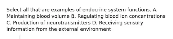 Select all that are examples of endocrine system functions. A. Maintaining blood volume B. Regulating blood ion concentrations C. Production of neurotransmitters D. Receiving sensory information from the external environment