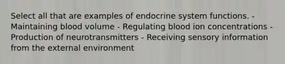 Select all that are examples of endocrine system functions. - Maintaining blood volume - Regulating blood ion concentrations - Production of neurotransmitters - Receiving sensory information from the external environment