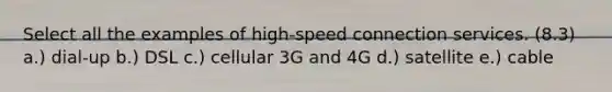 Select all the examples of high-speed connection services. (8.3) a.) dial-up b.) DSL c.) cellular 3G and 4G d.) satellite e.) cable