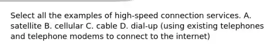 Select all the examples of high-speed connection services. A. satellite B. cellular C. cable D. dial-up (using existing telephones and telephone modems to connect to the internet)