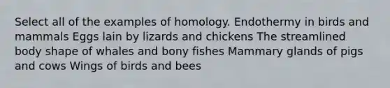 Select all of the examples of homology. Endothermy in birds and mammals Eggs lain by lizards and chickens The streamlined body shape of whales and bony fishes Mammary glands of pigs and cows Wings of birds and bees