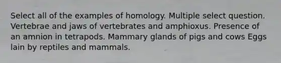 Select all of the examples of homology. Multiple select question. Vertebrae and jaws of vertebrates and amphioxus. Presence of an amnion in tetrapods. Mammary glands of pigs and cows Eggs lain by reptiles and mammals.