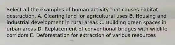 Select all the examples of human activity that causes habitat destruction. A. Clearing land for agricultural uses B. Housing and industrial development in rural areas C. Building green spaces in urban areas D. Replacement of conventional bridges with wildlife corridors E. Deforestation for extraction of various resources