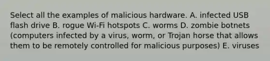 Select all the examples of malicious hardware. A. infected USB flash drive B. rogue Wi-Fi hotspots C. worms D. zombie botnets (computers infected by a virus, worm, or Trojan horse that allows them to be remotely controlled for malicious purposes) E. viruses