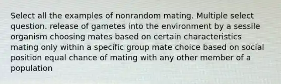 Select all the examples of nonrandom mating. Multiple select question. release of gametes into the environment by a sessile organism choosing mates based on certain characteristics mating only within a specific group mate choice based on social position equal chance of mating with any other member of a population